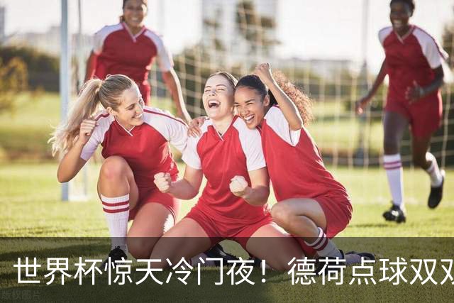 世界杯惊天冷门夜！德荷点球双双出局，利物浦无奈迎最大利好