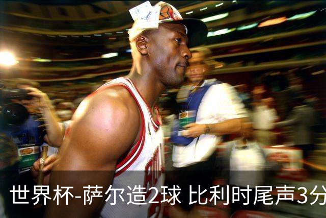 世界杯-萨尔造2球 比利时尾声3分2球2-2塞内加尔进加时