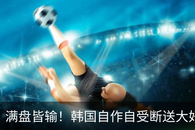 满盘皆输！韩国自作自受断送大好局面 3分+负净胜球出线渺茫
