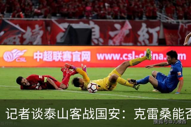 记者谈泰山客战国安：克雷桑能否出场未知 阿尔瓦罗已恢复训练
